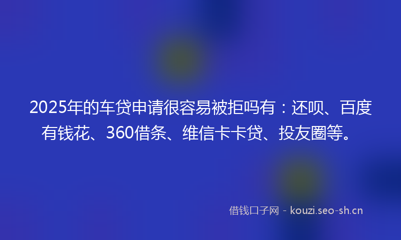 2025年的车贷申请很容易被拒吗有：还呗、百度有钱花、360借条、维信卡卡贷、投友圈等。