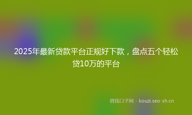 2025年最新贷款平台正规好下款，盘点五个轻松贷10万的平台