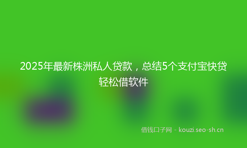2025年最新株洲私人贷款，总结5个支付宝快贷轻松借软件
