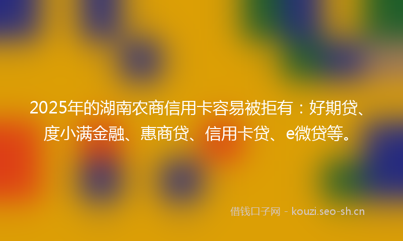 2025年的湖南农商信用卡容易被拒有：好期贷、度小满金融、惠商贷、信用卡贷、e微贷等。