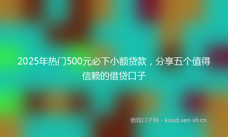 2025年热门500元必下小额贷款，分享五个值得信赖的借贷口子