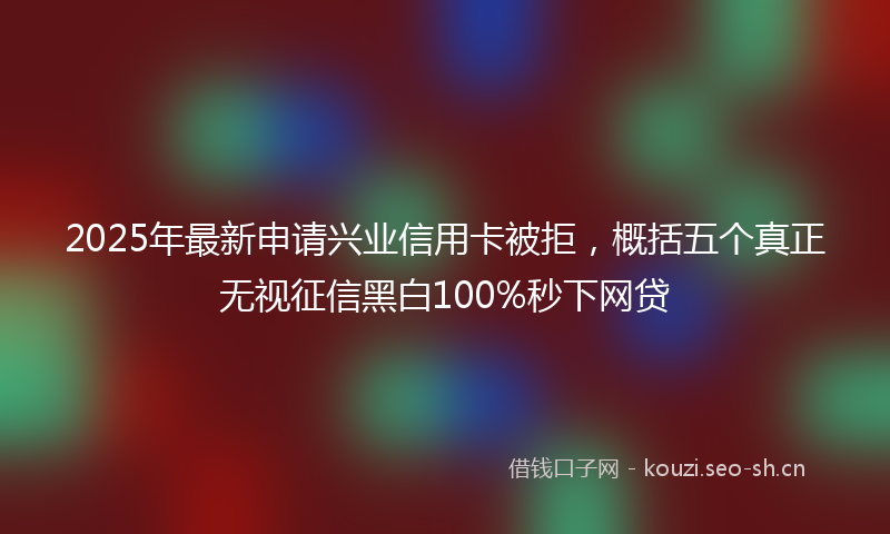 2025年最新申请兴业信用卡被拒，概括五个真正无视征信黑白100%秒下网贷