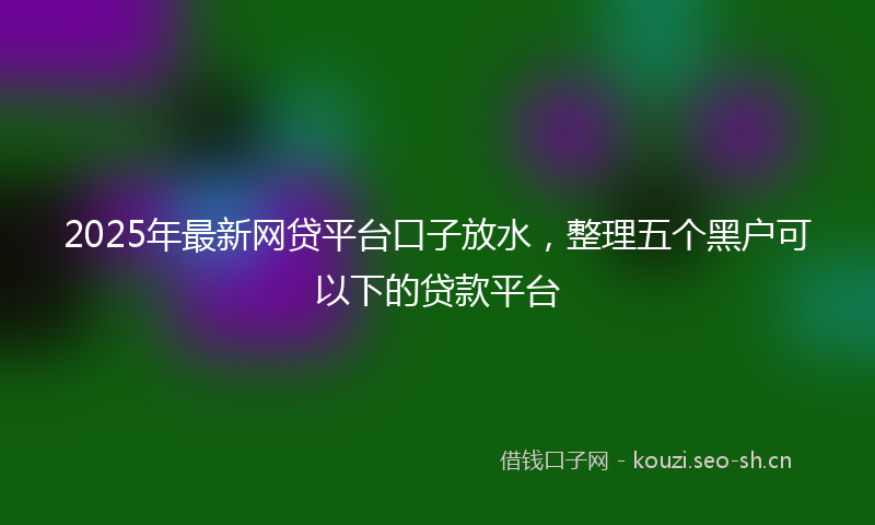 2025年最新网贷平台口子放水，整理五个黑户可以下的贷款平台