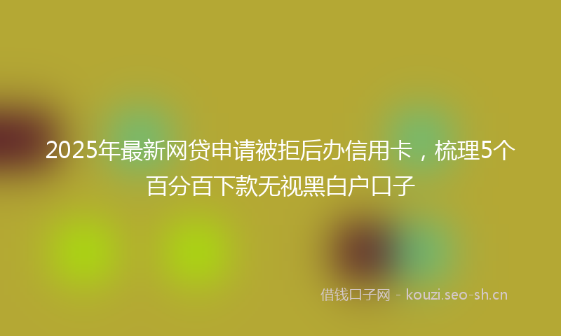 2025年最新网贷申请被拒后办信用卡，梳理5个百分百下款无视黑白户口子