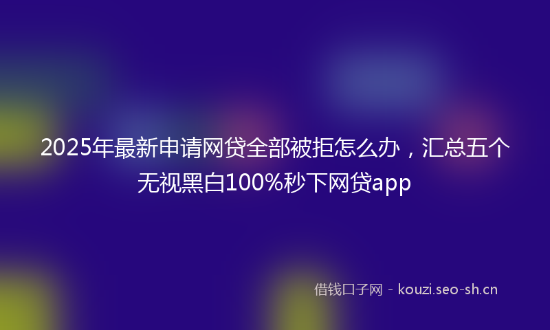 2025年最新申请网贷全部被拒怎么办，汇总五个无视黑白100%秒下网贷app
