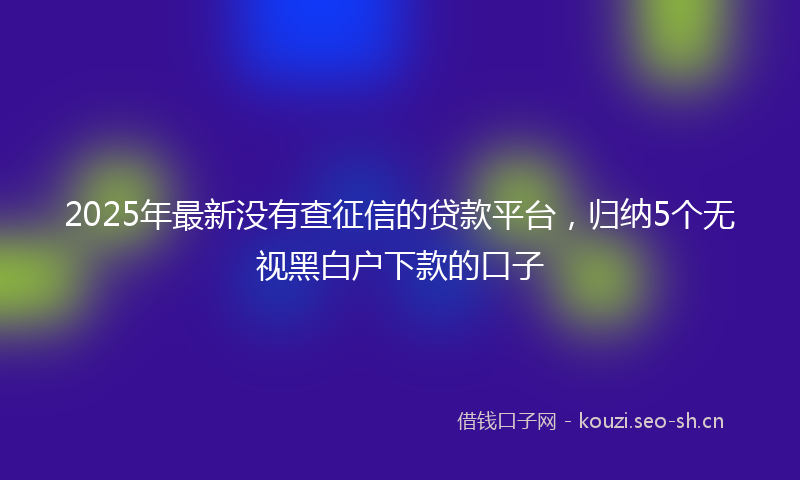 2025年最新没有查征信的贷款平台，归纳5个无视黑白户下款的口子