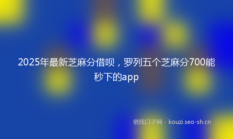 2025年最新芝麻分借呗，罗列五个芝麻分700能秒下的app