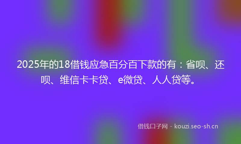 2025年的18借钱应急百分百下款的有：省呗、还呗、维信卡卡贷、e微贷、人人贷等。