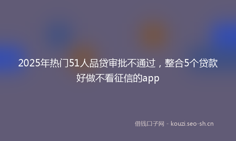 2025年热门51人品贷审批不通过，整合5个贷款好做不看征信的app