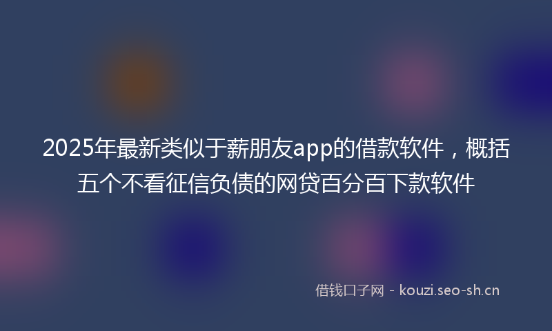 2025年最新类似于薪朋友app的借款软件，概括五个不看征信负债的网贷百分百下款软件