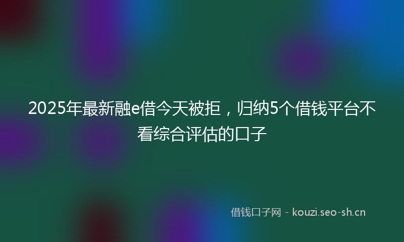 2025年最新融e借今天被拒，归纳5个借钱平台不看综合评估的口子