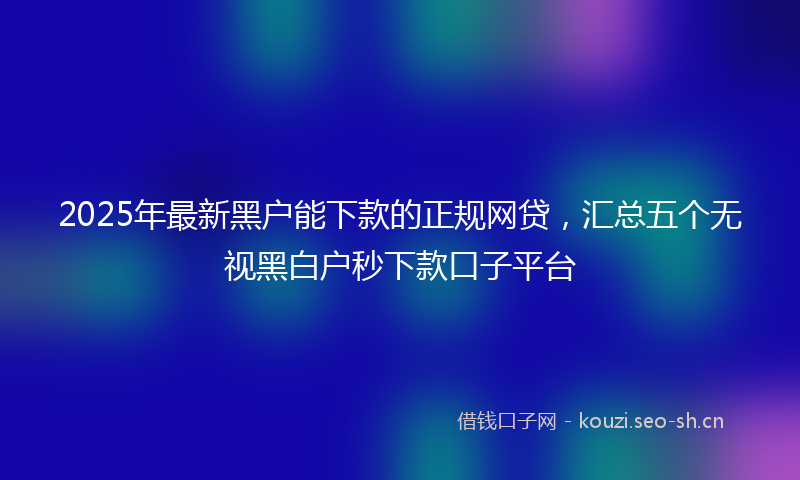 2025年最新黑户能下款的正规网贷，汇总五个无视黑白户秒下款口子平台