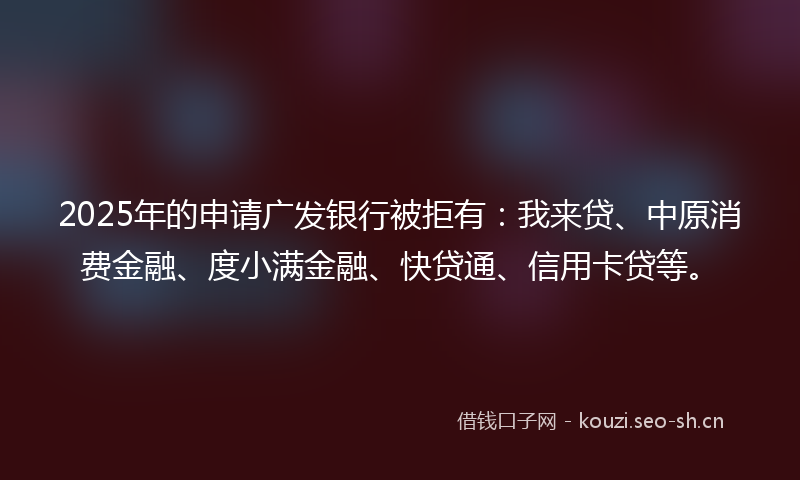 2025年的申请广发银行被拒有：我来贷、中原消费金融、度小满金融、快贷通、信用卡贷等。