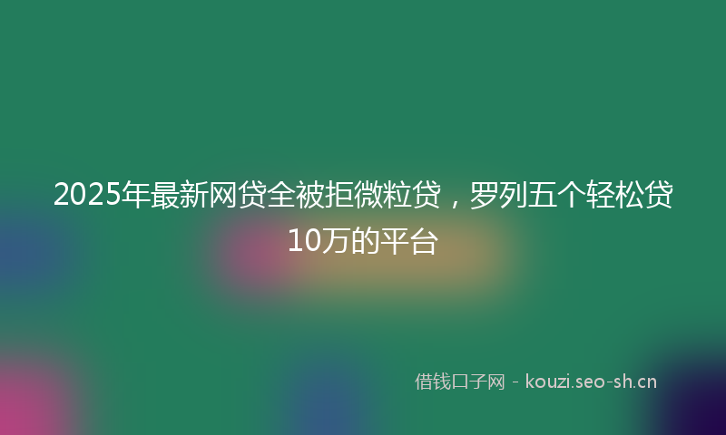 2025年最新网贷全被拒微粒贷，罗列五个轻松贷10万的平台