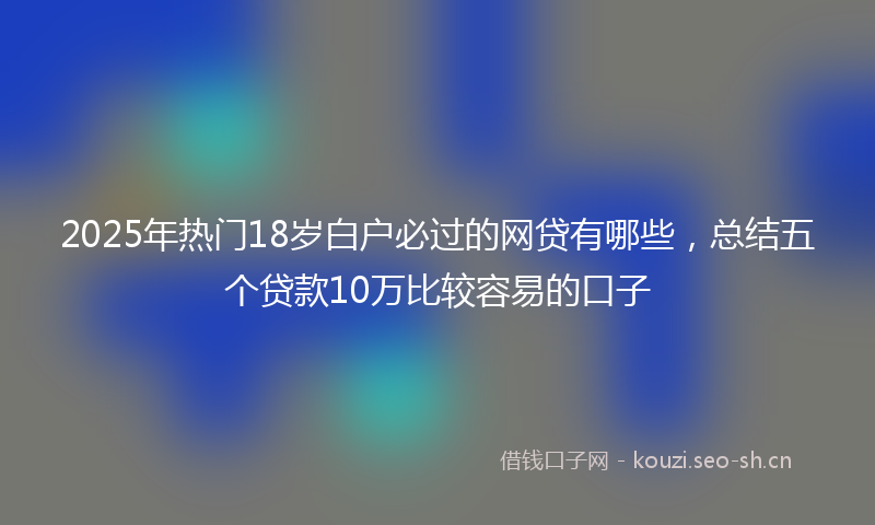 2025年热门18岁白户必过的网贷有哪些，总结五个贷款10万比较容易的口子