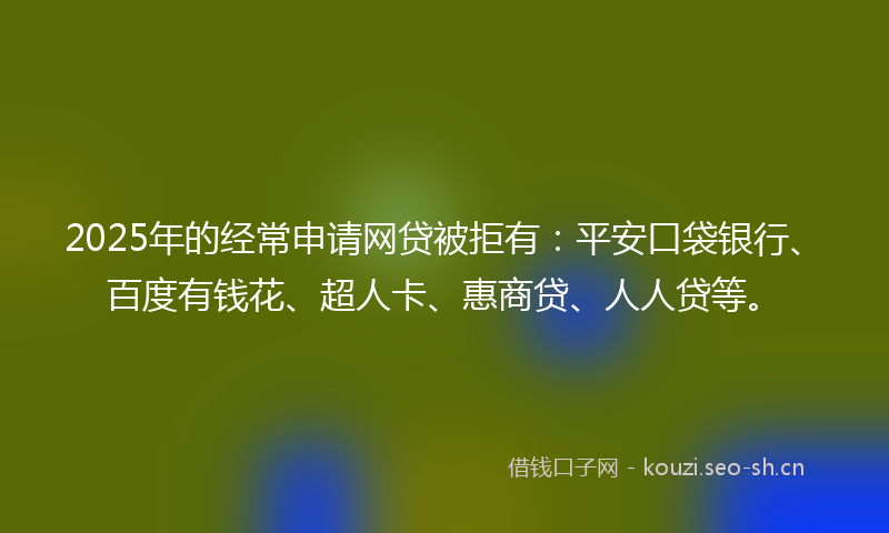 2025年的经常申请网贷被拒有：平安口袋银行、百度有钱花、超人卡、惠商贷、人人贷等。