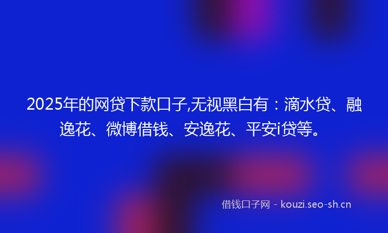 2025年的网贷下款口子,无视黑白有：滴水贷、融逸花、微博借钱、安逸花、平安i贷等。
