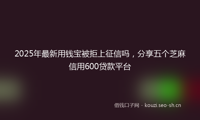 2025年最新用钱宝被拒上征信吗，分享五个芝麻信用600贷款平台