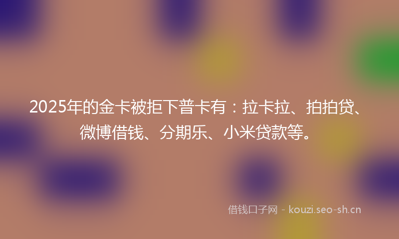 2025年的金卡被拒下普卡有：拉卡拉、拍拍贷、微博借钱、分期乐、小米贷款等。