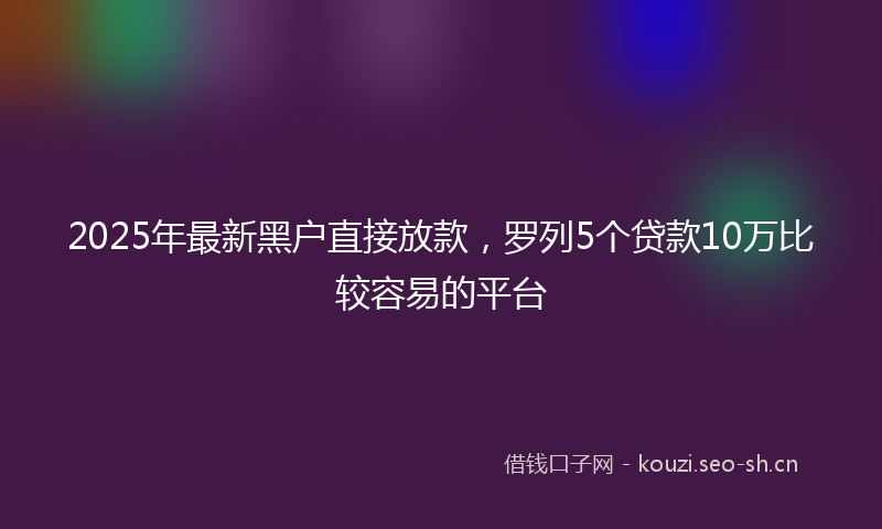 2025年最新黑户直接放款，罗列5个贷款10万比较容易的平台