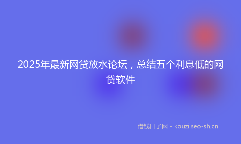 2025年最新网贷放水论坛，总结五个利息低的网贷软件