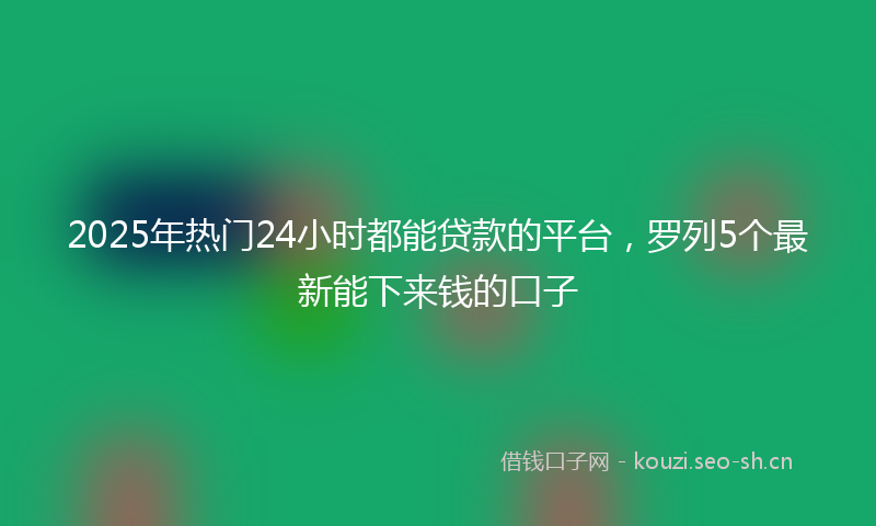 2025年热门24小时都能贷款的平台，罗列5个最新能下来钱的口子