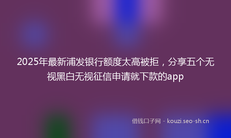 2025年最新浦发银行额度太高被拒，分享五个无视黑白无视征信申请就下款的app