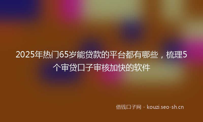 2025年热门65岁能贷款的平台都有哪些，梳理5个审贷口子审核加快的软件