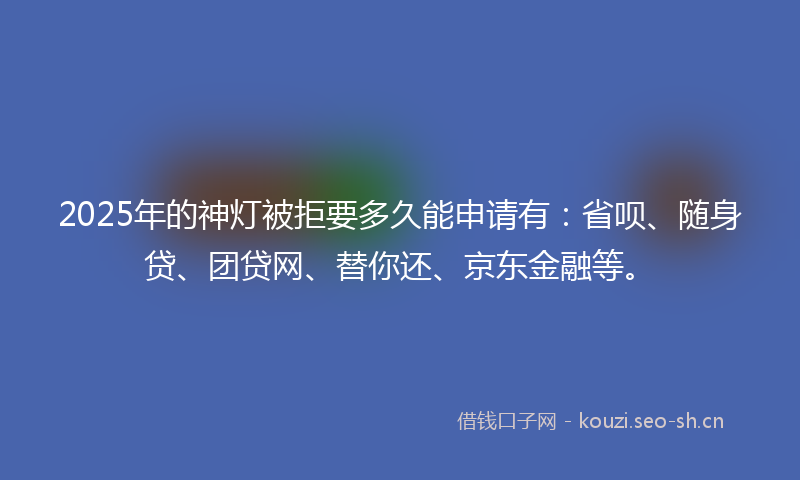 2025年的神灯被拒要多久能申请有：省呗、随身贷、团贷网、替你还、京东金融等。