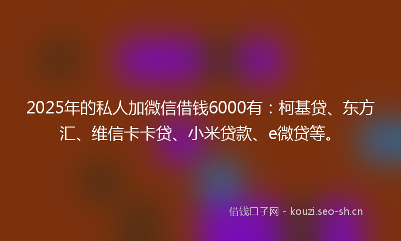 2025年的私人加微信借钱6000有：柯基贷、东方汇、维信卡卡贷、小米贷款、e微贷等。