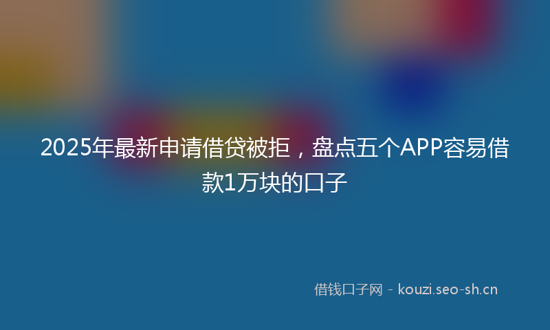 2025年最新申请借贷被拒，盘点五个APP容易借款1万块的口子