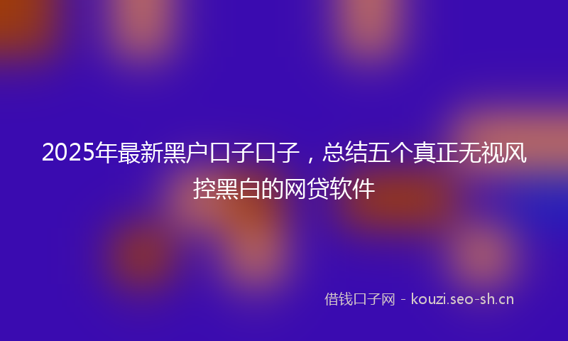 2025年最新黑户口子口子，总结五个真正无视风控黑白的网贷软件