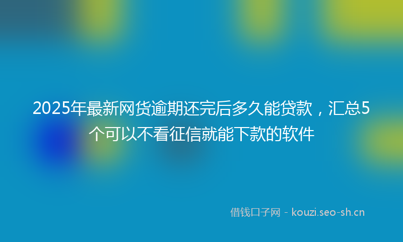 2025年最新网货逾期还完后多久能贷款，汇总5个可以不看征信就能下款的软件