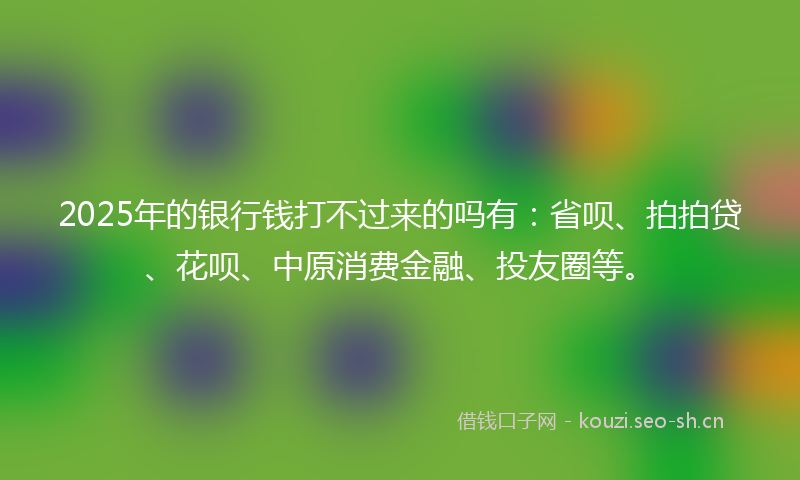2025年的银行钱打不过来的吗有：省呗、拍拍贷、花呗、中原消费金融、投友圈等。