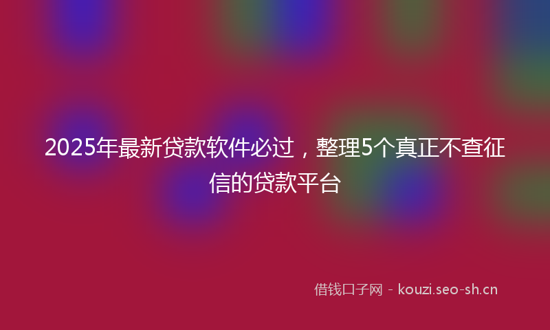 2025年最新贷款软件必过，整理5个真正不查征信的贷款平台