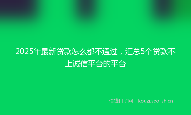 2025年最新贷款怎么都不通过，汇总5个贷款不上诚信平台的平台
