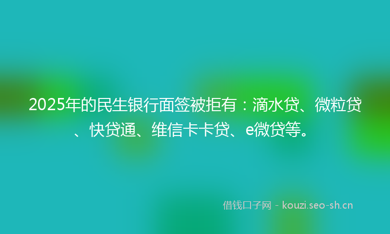 2025年的民生银行面签被拒有：滴水贷、微粒贷、快贷通、维信卡卡贷、e微贷等。