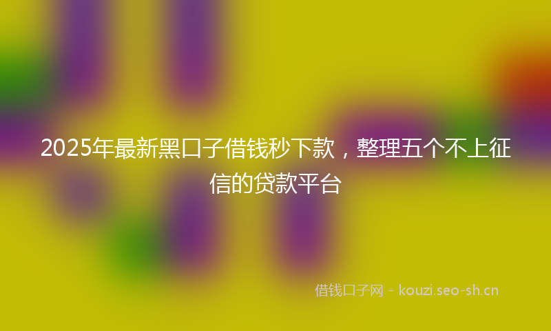 2025年最新黑口子借钱秒下款，整理五个不上征信的贷款平台
