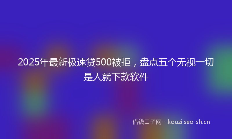 2025年最新极速贷500被拒，盘点五个无视一切是人就下款软件