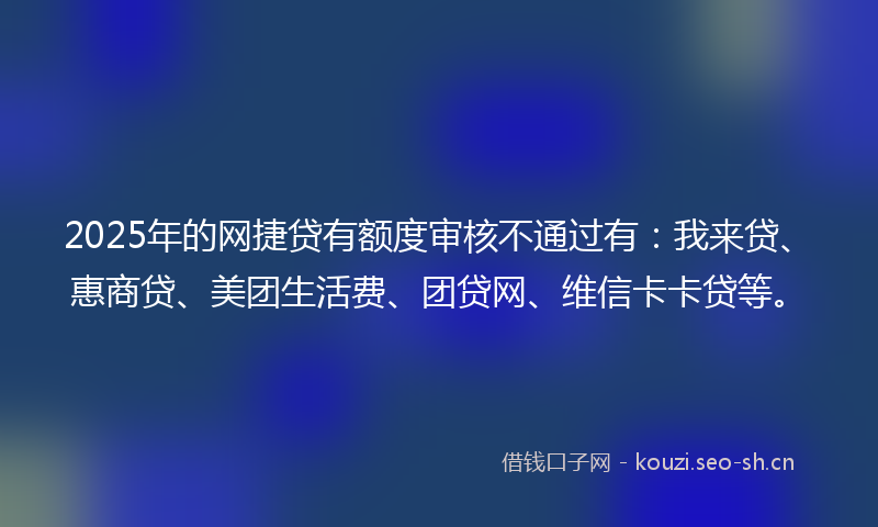 2025年的网捷贷有额度审核不通过有：我来贷、惠商贷、美团生活费、团贷网、维信卡卡贷等。