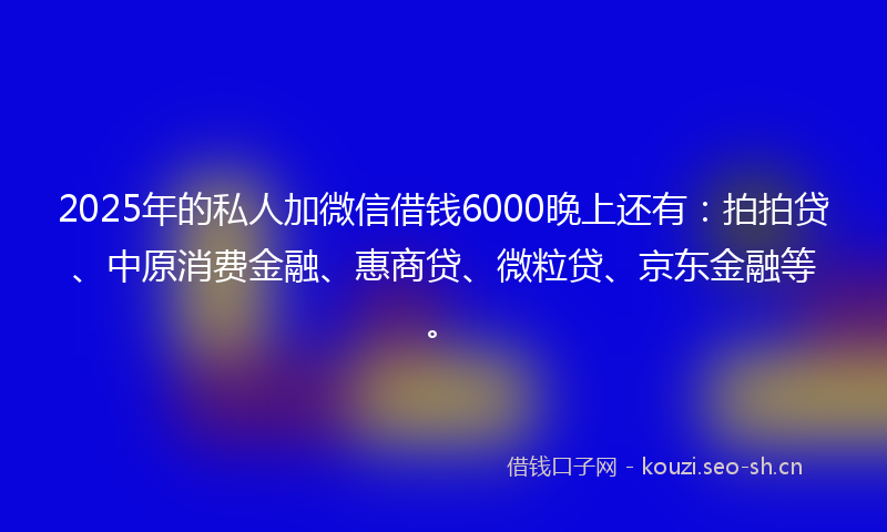 2025年的私人加微信借钱6000晚上还有：拍拍贷、中原消费金融、惠商贷、微粒贷、京东金融等。