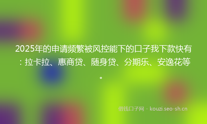 2025年的申请频繁被风控能下的口子我下款快有：拉卡拉、惠商贷、随身贷、分期乐、安逸花等。