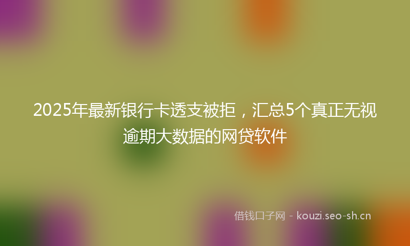 2025年最新银行卡透支被拒，汇总5个真正无视逾期大数据的网贷软件