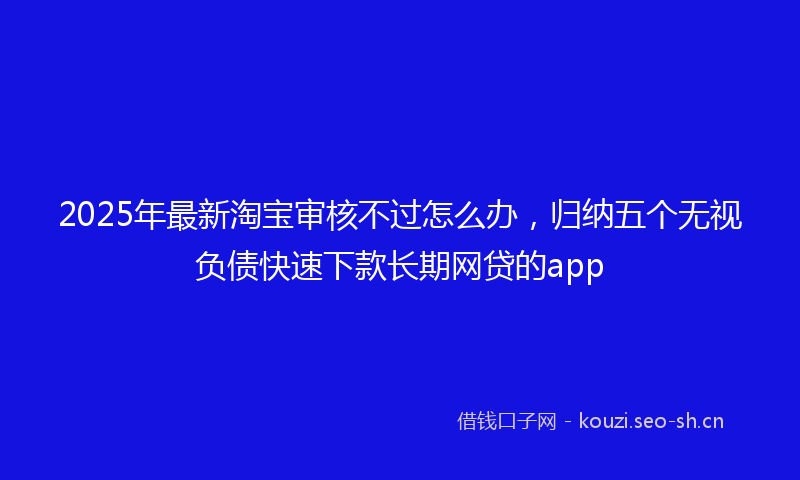 2025年最新淘宝审核不过怎么办，归纳五个无视负债快速下款长期网贷的app