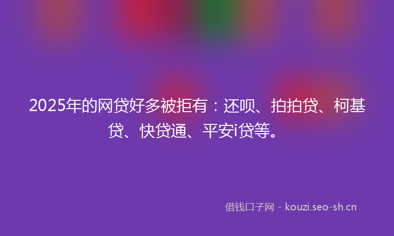 2025年的网贷好多被拒有：还呗、拍拍贷、柯基贷、快贷通、平安i贷等。