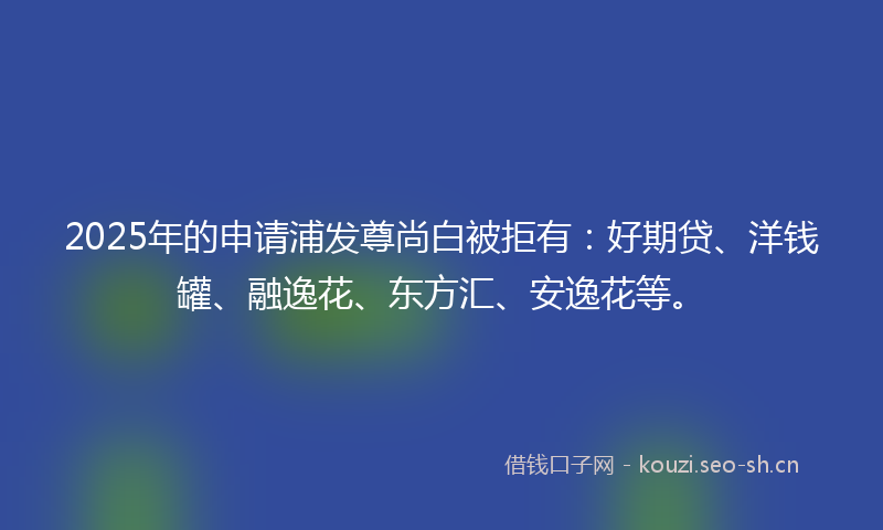 2025年的申请浦发尊尚白被拒有：好期贷、洋钱罐、融逸花、东方汇、安逸花等。
