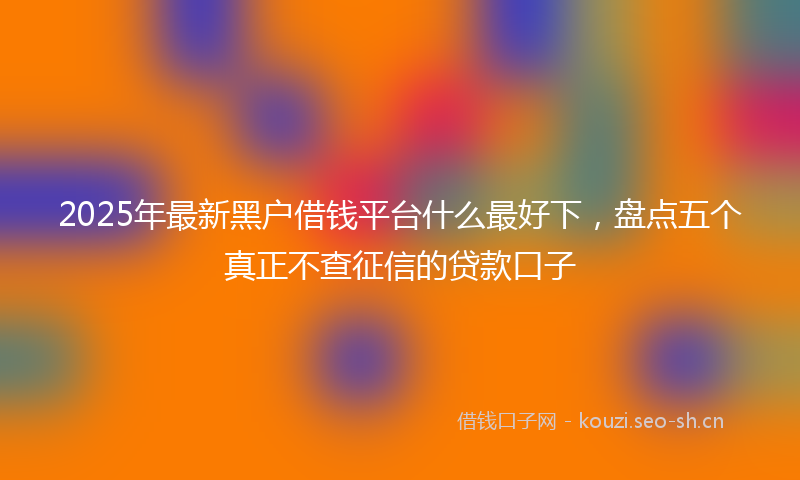 2025年最新黑户借钱平台什么最好下，盘点五个真正不查征信的贷款口子