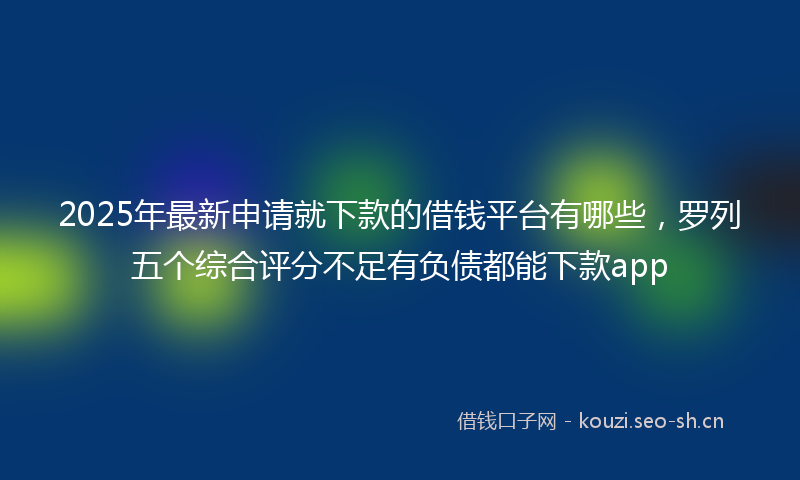 2025年最新申请就下款的借钱平台有哪些，罗列五个综合评分不足有负债都能下款app