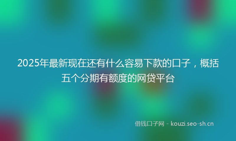 2025年最新现在还有什么容易下款的口子，概括五个分期有额度的网贷平台