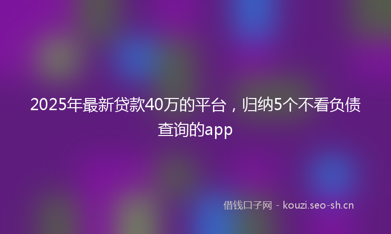 2025年最新贷款40万的平台，归纳5个不看负债查询的app